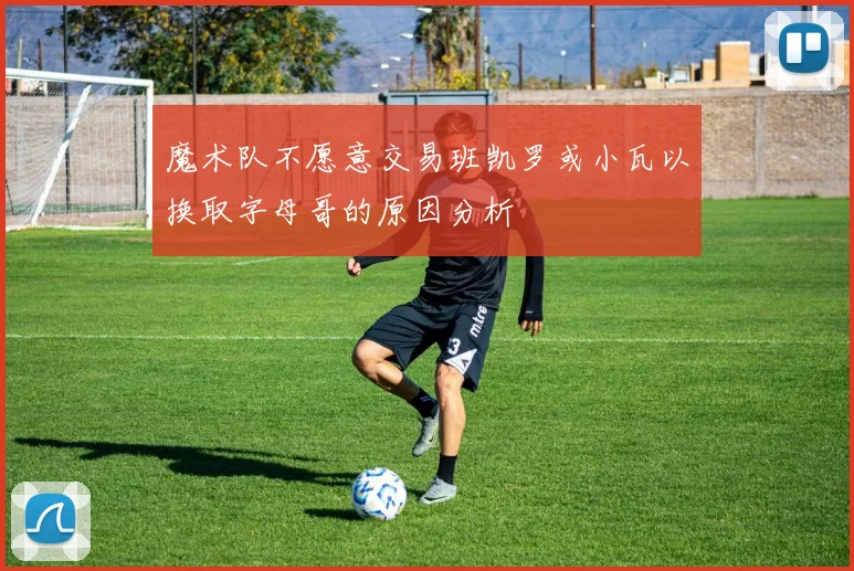 魔术队不愿意交易班凯罗或小瓦以换取字母哥的原因分析