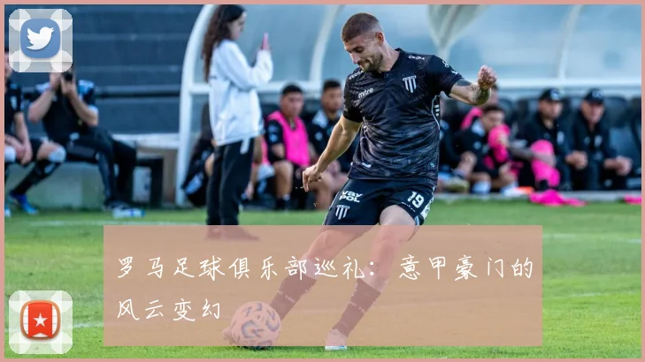 罗马足球俱乐部巡礼：意甲豪门的风云变幻
