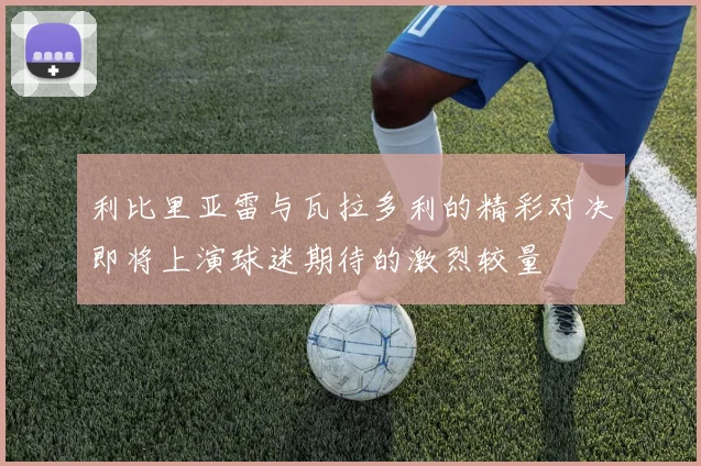 利比里亚雷与瓦拉多利的精彩对决即将上演球迷期待的激烈较量