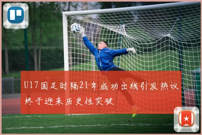 U17国足时隔21年成功出线引发热议终于迎来历史性突破